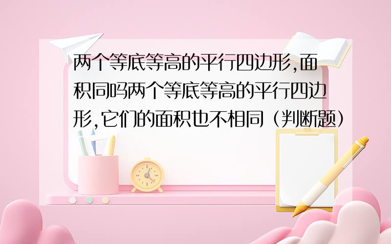 两个等底等高的平行四边形,面积同吗两个等底等高的平行四边形,它们的面积也不相同（判断题）