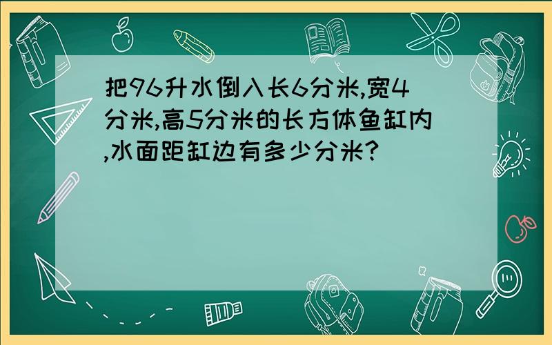 把96升水倒入长6分米,宽4分米,高5分米的长方体鱼缸内,水面距缸边有多少分米?