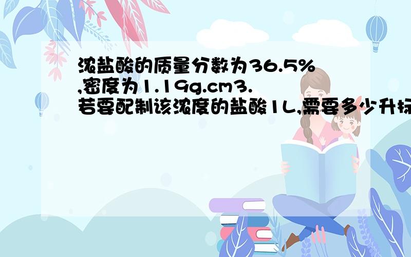 浓盐酸的质量分数为36.5%,密度为1.19g.cm3.若要配制该浓度的盐酸1L,需要多少升标况下的HCl气体溶解其中我的思路是先算出c=（1000*密度*质量分数）/M.然后再算n=c*v.最后v=n*Vm算出来.但是那个n是