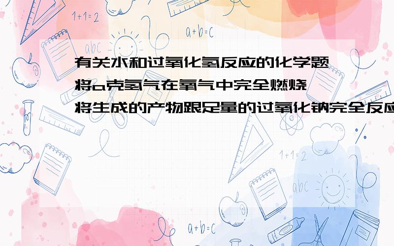 有关水和过氧化氢反应的化学题将a克氢气在氧气中完全燃烧,将生成的产物跟足量的过氧化钠完全反应,反应后固体过氧化钠增加的质量为?