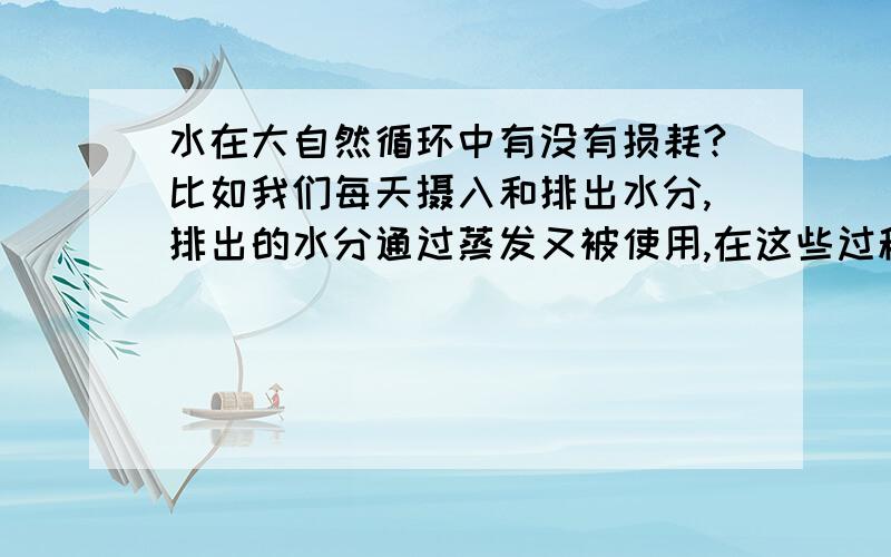 水在大自然循环中有没有损耗?比如我们每天摄入和排出水分,排出的水分通过蒸发又被使用,在这些过程中有没有损耗.就纯水分而言,我们摄入的我排出的一样多吗?被蒸发的和落下的一样多吗?