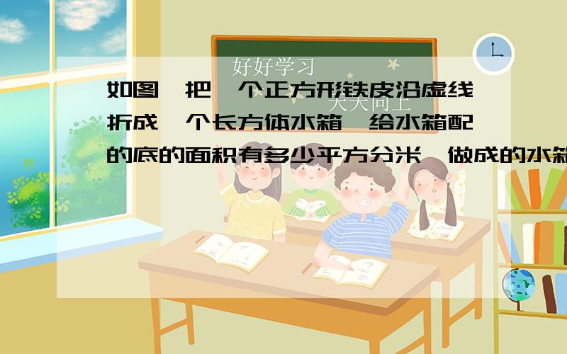 如图,把一个正方形铁皮沿虚线折成一个长方体水箱,给水箱配的底的面积有多少平方分米,做成的水箱能存多少立方分米的水?.