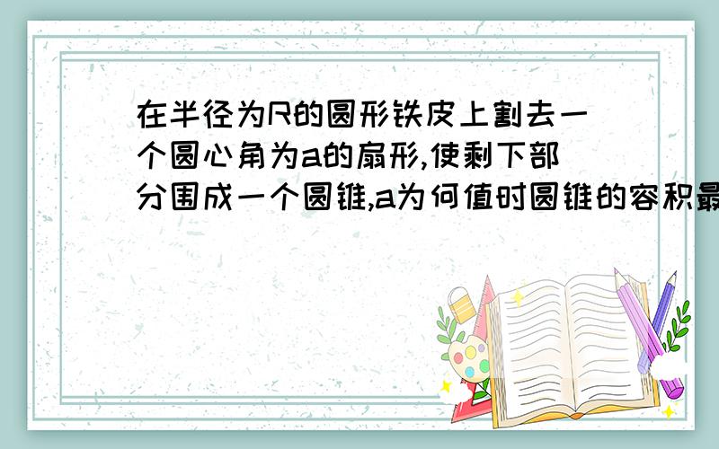 在半径为R的圆形铁皮上割去一个圆心角为a的扇形,使剩下部分围成一个圆锥,a为何值时圆锥的容积最大?