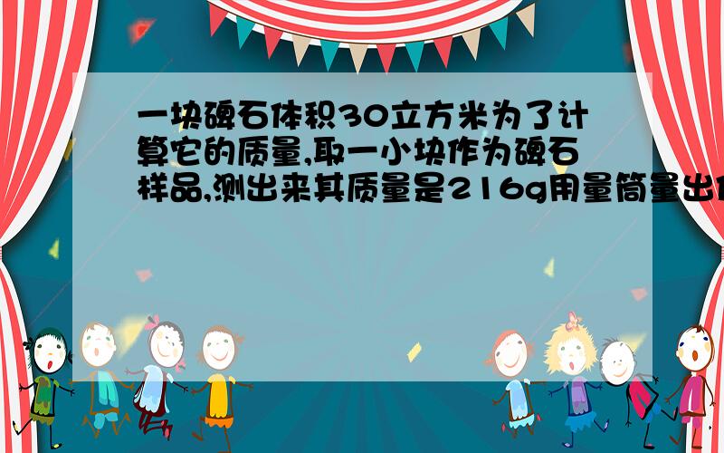 一块碑石体积30立方米为了计算它的质量,取一小块作为碑石样品,测出来其质量是216g用量筒量出体积过程中,在两量筒内装了80ml得水,放入石块浸没在水中,水面上升到量筒的160ml处【1】石块的