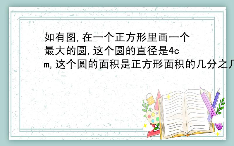 如有图,在一个正方形里画一个最大的圆,这个圆的直径是4cm,这个圆的面积是正方形面积的几分之几?再这个圆里画一个最大的正方形,圆的面积是圆内这个正方形面积的几倍?