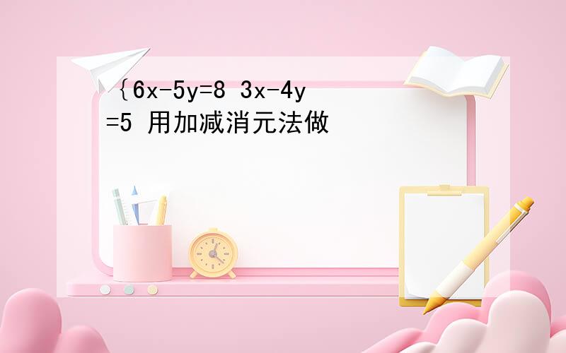 ｛6x-5y=8 3x-4y=5 用加减消元法做