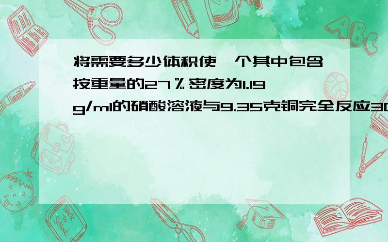 将需要多少体积使一个其中包含按重量的27％密度为1.19g/ml的硝酸溶液与9.35克铜完全反应3Cu + 8HNO3 = 3Cu(NO3)2 + 2NO↑ + 4H2O