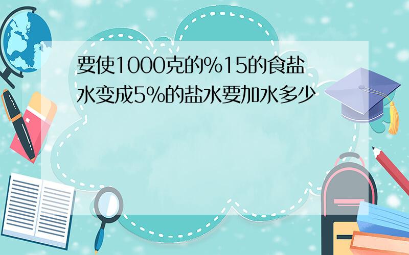 要使1000克的%15的食盐水变成5%的盐水要加水多少