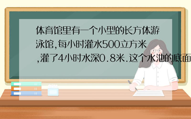 体育馆里有一个小型的长方体游泳馆,每小时灌水500立方米,灌了4小时水深0.8米.这个水池的底面积是多少