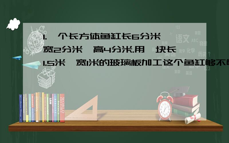 1.一个长方体鱼缸长6分米,宽2分米,高4分米.用一块长1.5米,宽1米的玻璃板加工这个鱼缸够不够?2.把三个棱长相等的正方体拼成一个长方体,表面积减少100平方厘米.求每个正方体的表面积.