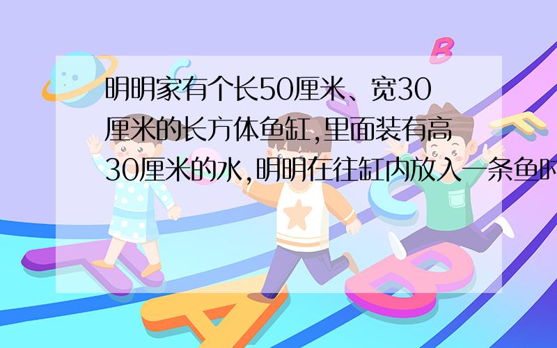 明明家有个长50厘米、宽30厘米的长方体鱼缸,里面装有高30厘米的水,明明在往缸内放入一条鱼时,发现水面上升了0.5厘米,鱼的体积是多少?