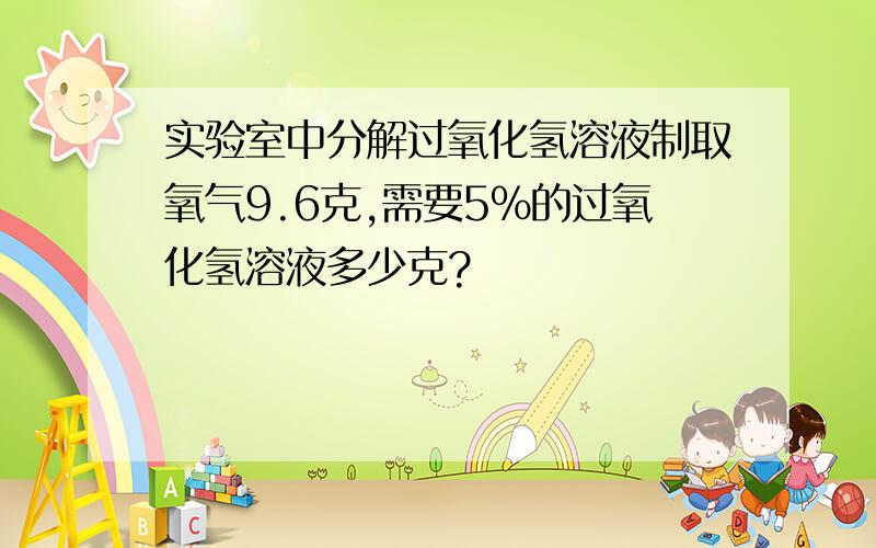 实验室中分解过氧化氢溶液制取氧气9.6克,需要5%的过氧化氢溶液多少克?