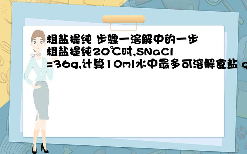 粗盐提纯 步骤一溶解中的一步粗盐提纯20℃时,SNaCl=36g,计算10ml水中最多可溶解食盐 g,用托盘天平称取 g粗盐,然后将粗盐放入水中.