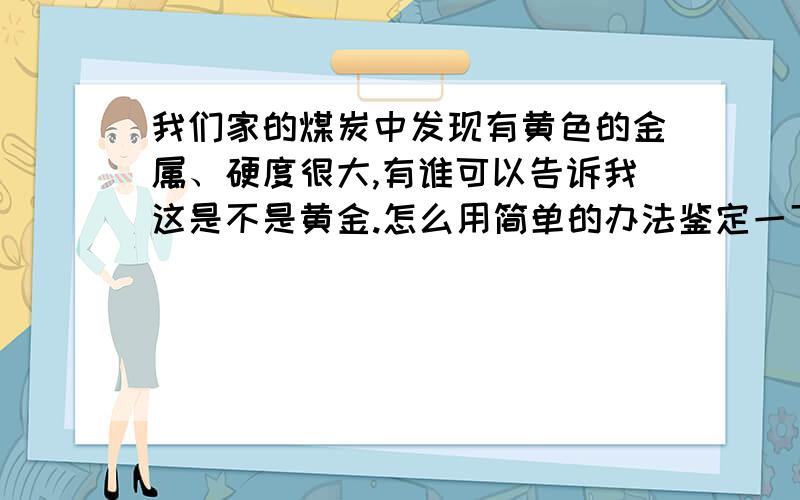 我们家的煤炭中发现有黄色的金属、硬度很大,有谁可以告诉我这是不是黄金.怎么用简单的办法鉴定一下