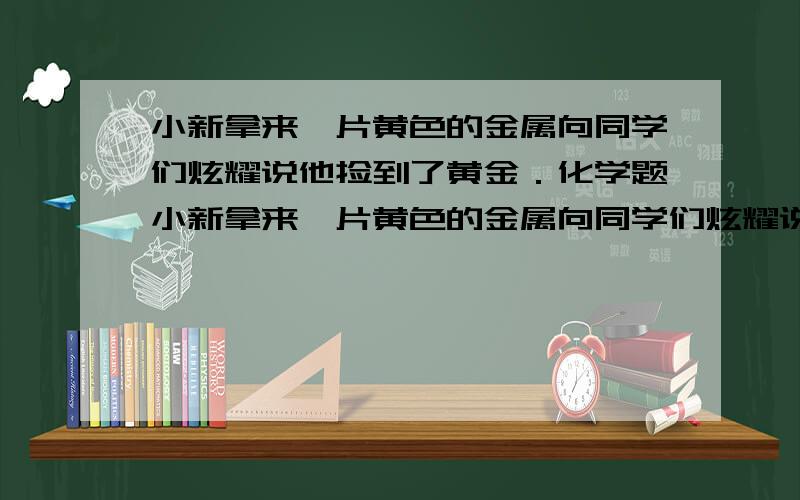 小新拿来一片黄色的金属向同学们炫耀说他捡到了黄金．化学题小新拿来一片黄色的金属向同学们炫耀说他捡到了黄金．小宝说他曾在网上看到过,有一种铜锌合金外观和黄金相似,常被误认