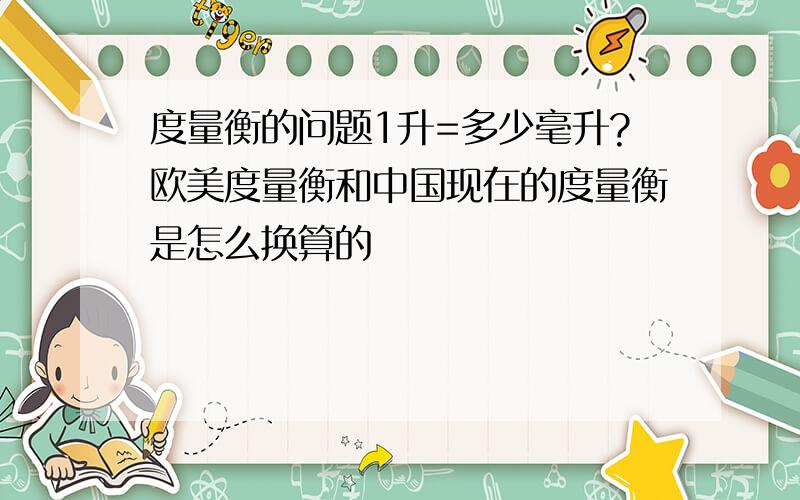 度量衡的问题1升=多少毫升?欧美度量衡和中国现在的度量衡是怎么换算的