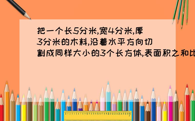 把一个长5分米,宽4分米,厚3分米的木料,沿着水平方向切割成同样大小的3个长方体,表面积之和比原来增加