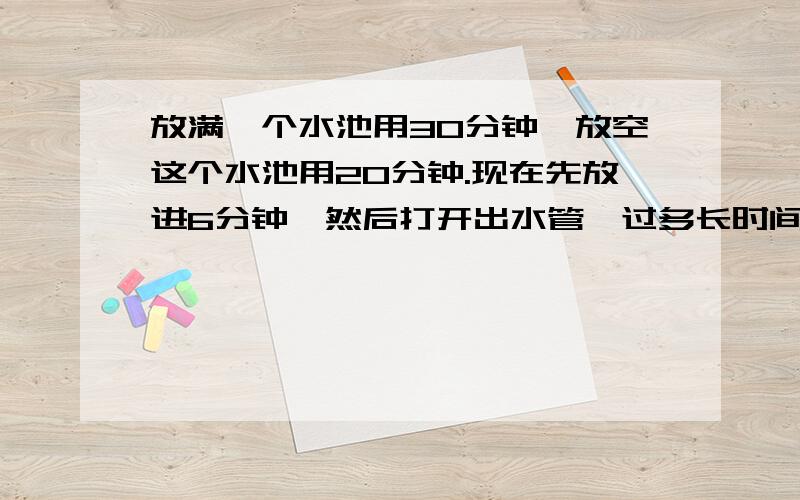 放满一个水池用30分钟,放空这个水池用20分钟.现在先放进6分钟,然后打开出水管,过多长时间水池存水量为0和上次你回答的那提不一样