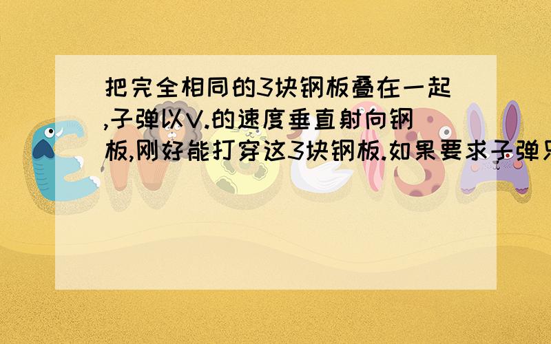 把完全相同的3块钢板叠在一起,子弹以V.的速度垂直射向钢板,刚好能打穿这3块钢板.如果要求子弹只穿过第一块钢板,则子弹的速度至少应为多少?我需要这个题的过程