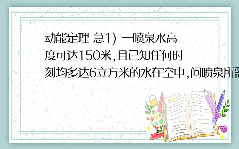 动能定理 急1) 一喷泉水高度可达150米,且已知任何时刻均多达6立方米的水在空中,问喷泉所需水泵功率大小?2) 某校游泳池长25m 宽15m 池深2m 水深1.8m 如用水泵将池中水全部抽到地面的排水管中