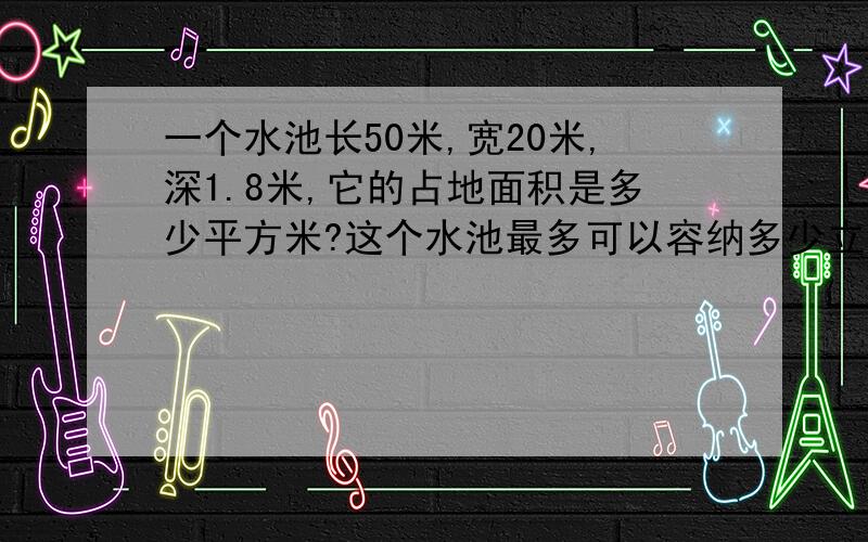 一个水池长50米,宽20米,深1.8米,它的占地面积是多少平方米?这个水池最多可以容纳多少立方米的水?如果每平方米的水重一吨,满池水有多重?要算式