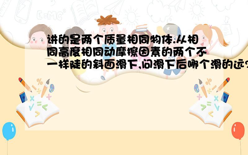 讲的是两个质量相同物体.从相同高度相同动摩擦因素的两个不一样陡的斜面滑下,问滑下后哪个滑的远?（斜面的动摩擦因素,还有斜面滑下后的水平面动摩擦因素都相等,不是光滑的）