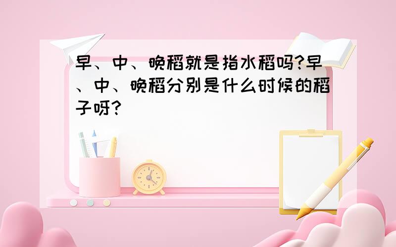 早、中、晚稻就是指水稻吗?早、中、晚稻分别是什么时候的稻子呀?