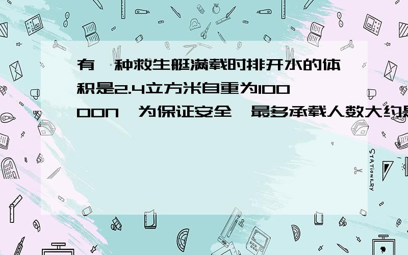 有一种救生艇满载时排开水的体积是2.4立方米自重为10000N,为保证安全,最多承载人数大约是多少g取10N/kg A.18人 B.28人 C.32人 D.48人