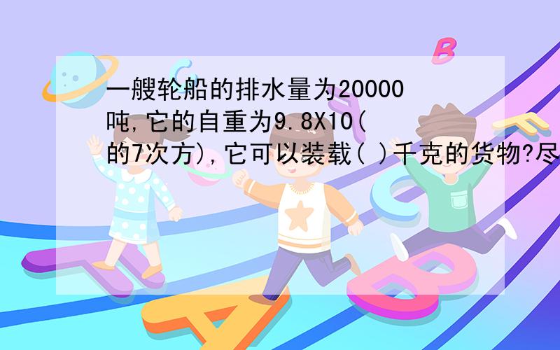 一艘轮船的排水量为20000吨,它的自重为9.8X10(的7次方),它可以装载( )千克的货物?尽量快