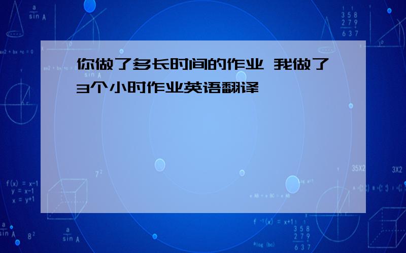 你做了多长时间的作业 我做了3个小时作业英语翻译