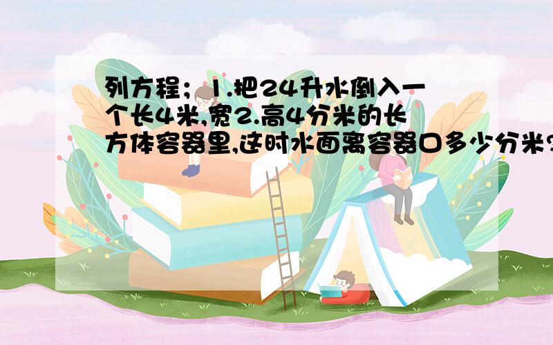 列方程；1.把24升水倒入一个长4米,宽2.高4分米的长方体容器里,这时水面离容器口多少分米?2.一个正方体容器,棱长是25厘米,里面水高23厘米,把一根长20厘米,底面积是300平方厘米的长方体铁块