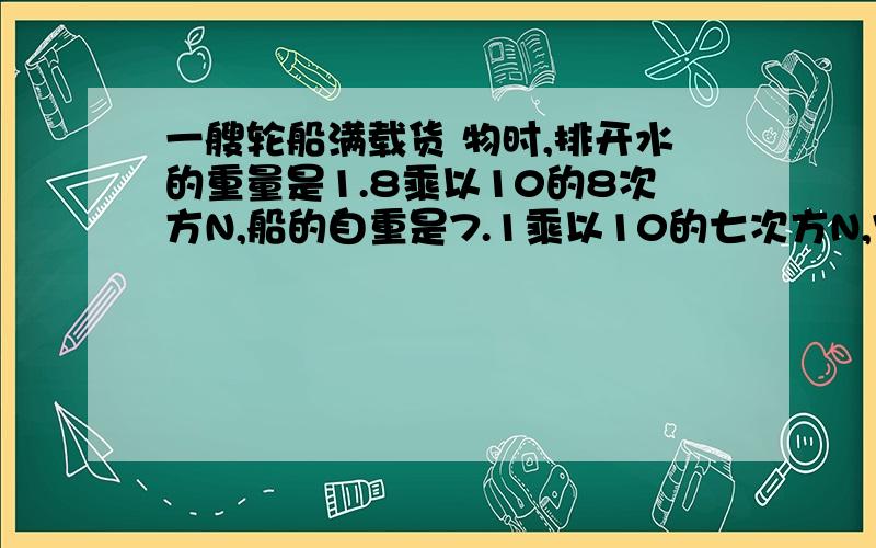 一艘轮船满载货 物时,排开水的重量是1.8乘以10的8次方N,船的自重是7.1乘以10的七次方N,它能装多重的货物?要带公式