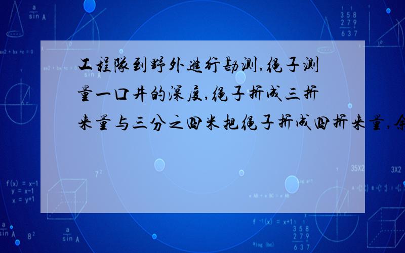 工程队到野外进行勘测,绳子测量一口井的深度,绳子折成三折来量与三分之四米把绳子折成四折来量,余三分之一米,井深多少米