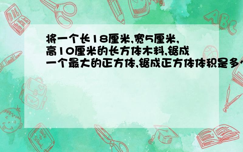 将一个长18厘米,宽5厘米,高10厘米的长方体木料,锯成一个最大的正方体,锯成正方体体积是多少