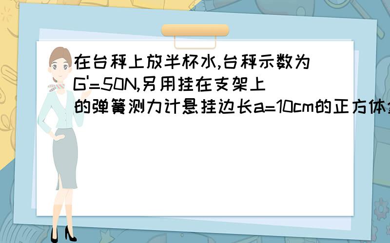 在台秤上放半杯水,台秤示数为G'=50N,另用挂在支架上的弹簧测力计悬挂边长a=10cm的正方体金属块,其密...在台秤上放半杯水,台秤示数为G'=50N,另用挂在支架上的弹簧测力计悬挂边长a=10cm的正方