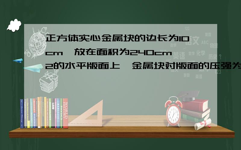 正方体实心金属块的边长为10cm,放在面积为240cm^2的水平版面上,金属块对版面的压强为7.9*10^3Pa,求金属块的密度,（g=10N/kg）