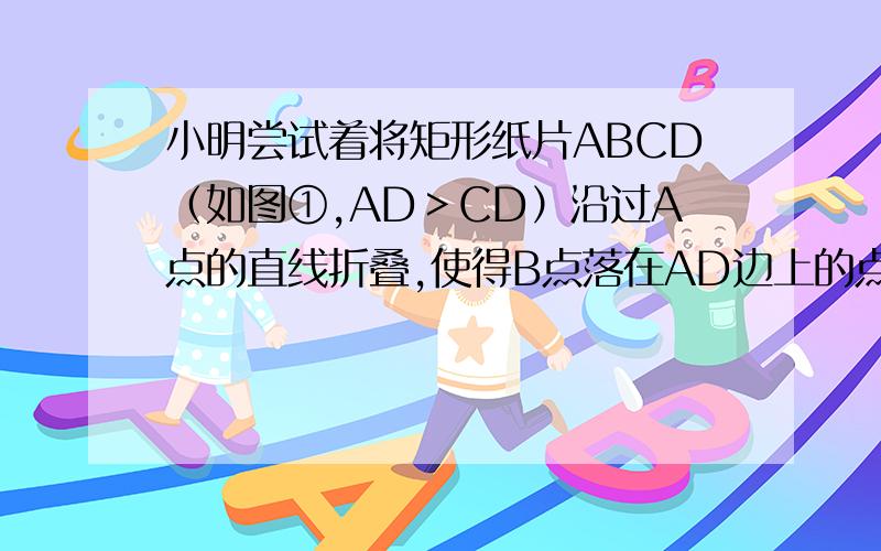 小明尝试着将矩形纸片ABCD（如图①,AD＞CD）沿过A点的直线折叠,使得B点落在AD边上的点F处,折痕为AE（如图②）；再沿过D点的直线折叠,使得C点落在DA边上的点N处,E点落在AE边上的点M处,折痕为D