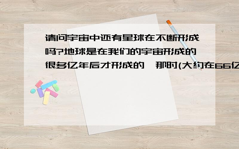 请问宇宙中还有星球在不断形成吗?地球是在我们的宇宙形成的很多亿年后才形成的,那时(大约在66亿年前)银河系内发生过一次大爆炸.那么请问宇宙中是否还在不停地发生着爆炸,还有新的星