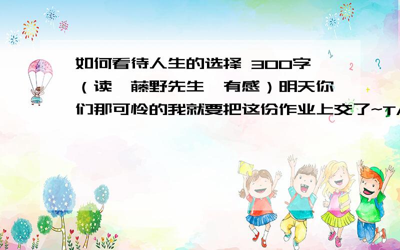 如何看待人生的选择 300字（读《藤野先生》有感）明天你们那可怜的我就要把这份作业上交了~TAT