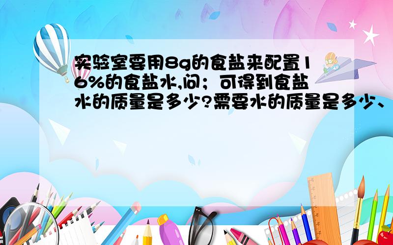 实验室要用8g的食盐来配置16%的食盐水,问；可得到食盐水的质量是多少?需要水的质量是多少、?实验室要用8g的食盐来配置16%的食盐水,问；可得到食盐水的质量是多少?需要水的质量是多少?