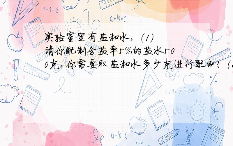 实验室里有盐和水, （1） 请你配制含盐率5%的盐水500克,你需要取盐和水多少克进行配制? （2） 如果要求