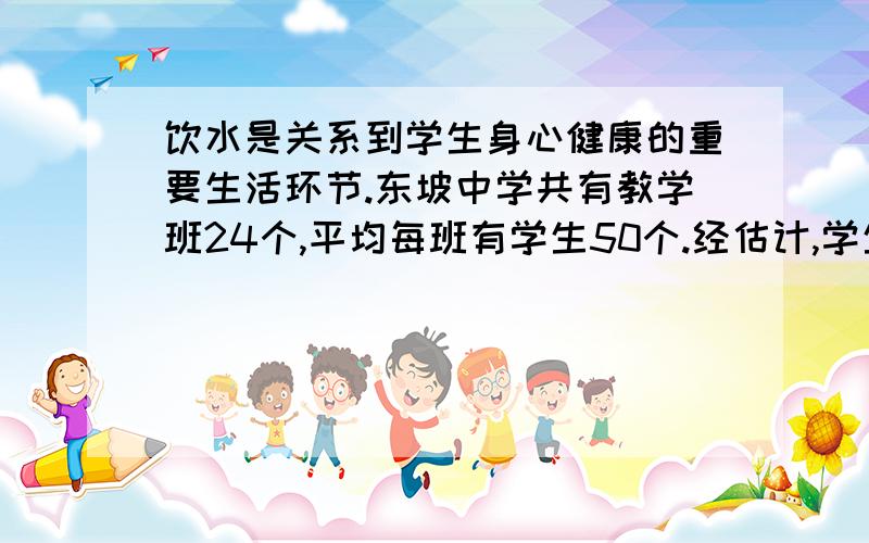 饮水是关系到学生身心健康的重要生活环节.东坡中学共有教学班24个,平均每班有学生50个.经估计,学生一年在校时间约为240天（出去各种节假日）,春夏秋冬各为60天.原来,学生饮水一般都是购