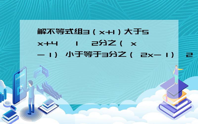 解不等式组3（x+1）大于5x+4,「1」 2分之（ x- 1） 小于等于3分之（ 2x- 1）「2」