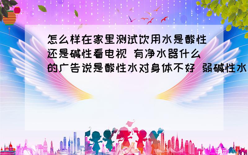 怎么样在家里测试饮用水是酸性还是碱性看电视 有净水器什么的广告说是酸性水对身体不好 弱碱性水对身体好体内环境成酸性会有一系列的反映 我感觉家人的身体 也有一些症状 但是找不