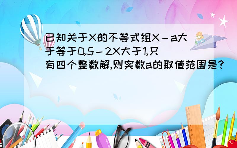 已知关于X的不等式组X－a大于等于0,5－2X大于1,只有四个整数解,则实数a的取值范围是?