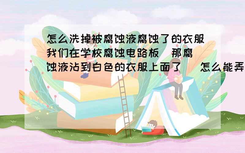 怎么洗掉被腐蚀液腐蚀了的衣服我们在学校腐蚀电路板  那腐蚀液沾到白色的衣服上面了   怎么能弄干净啊    我用了 洗衣粉   白醋   清洁剂 都洗不干净   还是一块黄色的斑   腐蚀液  好像是