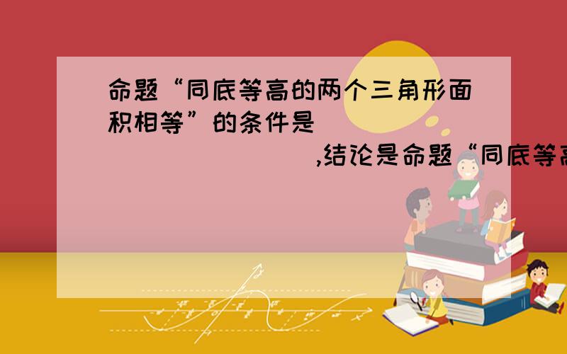 命题“同底等高的两个三角形面积相等”的条件是______________,结论是命题“同底等高的两个三角形面积相等”的条件是______________.