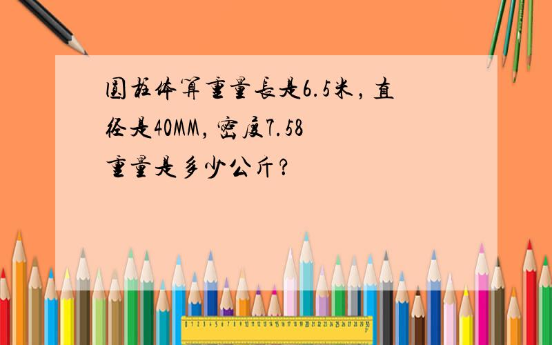 圆柱体算重量长是6.5米，直径是40MM，密度7.58 重量是多少公斤？