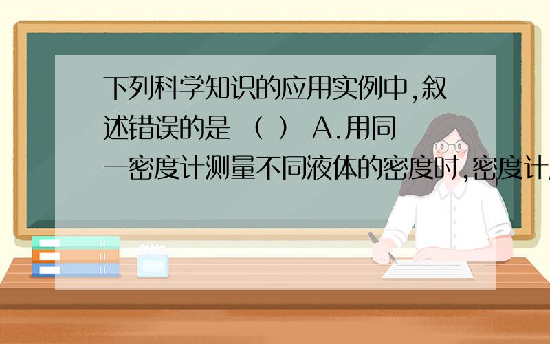 下列科学知识的应用实例中,叙述错误的是 （ ） A.用同一密度计测量不同液体的密度时,密度计所受的浮力不下列科学知识的应用实例中,叙述错误的是    （    ）A.用同一密度计测量不同液体