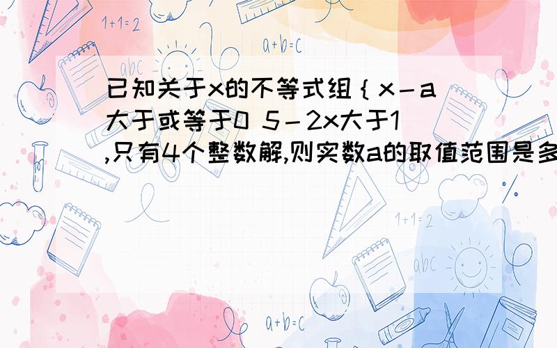 已知关于x的不等式组｛x－a大于或等于0 5－2x大于1,只有4个整数解,则实数a的取值范围是多少?